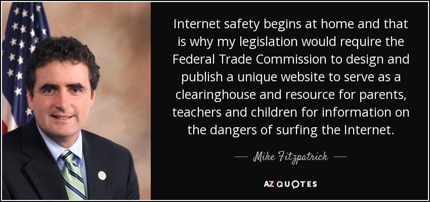Internet safety begins at home and that is why my legislation would require the Federal Trade Commission to design and publish a unique website to serve as a clearinghouse and resource for parents, teachers and children for information on the dangers of surfing the Internet. - Mike Fitzpatrick