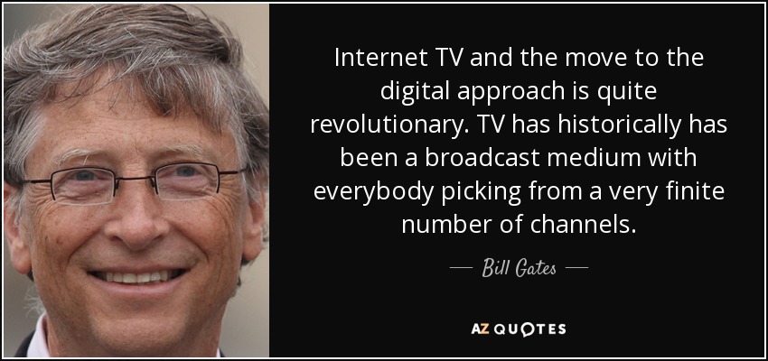 Internet TV and the move to the digital approach is quite revolutionary. TV has historically has been a broadcast medium with everybody picking from a very finite number of channels. - Bill Gates