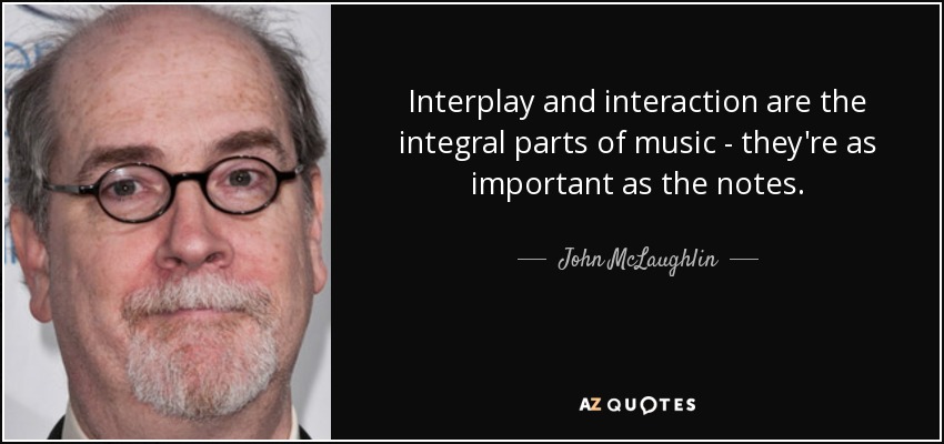 Interplay and interaction are the integral parts of music - they're as important as the notes. - John McLaughlin
