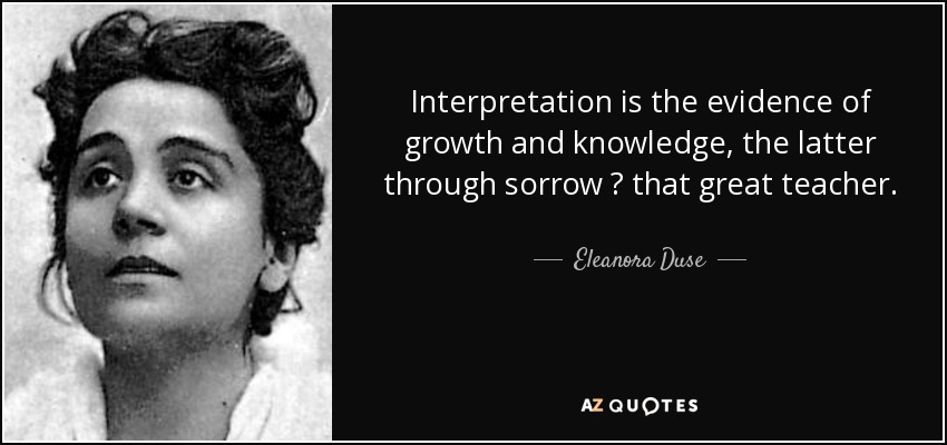 Interpretation is the evidence of growth and knowledge, the latter through sorrow ? that great teacher. - Eleanora Duse