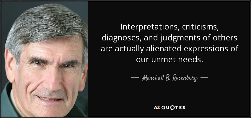 Interpretations, criticisms, diagnoses, and judgments of others are actually alienated expressions of our unmet needs. - Marshall B. Rosenberg