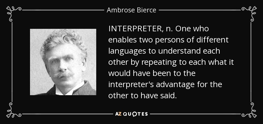 INTERPRETER, n. One who enables two persons of different languages to understand each other by repeating to each what it would have been to the interpreter's advantage for the other to have said. - Ambrose Bierce