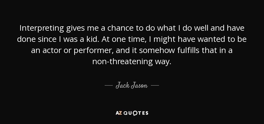 Interpreting gives me a chance to do what I do well and have done since I was a kid. At one time, I might have wanted to be an actor or performer, and it somehow fulfills that in a non-threatening way. - Jack Jason