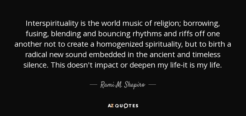 Interspirituality is the world music of religion; borrowing, fusing, blending and bouncing rhythms and riffs off one another not to create a homogenized spirituality, but to birth a radical new sound embedded in the ancient and timeless silence. This doesn't impact or deepen my life-it is my life. - Rami M. Shapiro