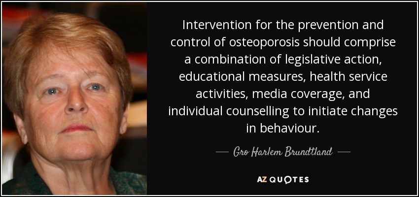 Intervention for the prevention and control of osteoporosis should comprise a combination of legislative action, educational measures, health service activities, media coverage, and individual counselling to initiate changes in behaviour. - Gro Harlem Brundtland