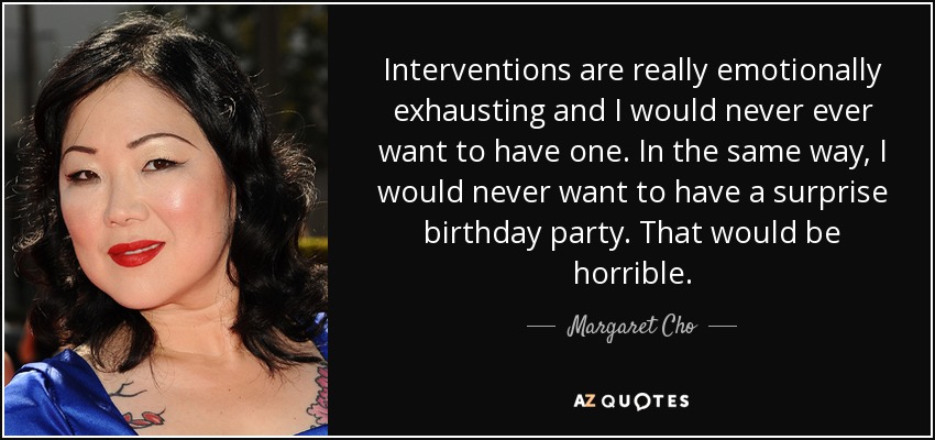 Interventions are really emotionally exhausting and I would never ever want to have one. In the same way, I would never want to have a surprise birthday party. That would be horrible. - Margaret Cho
