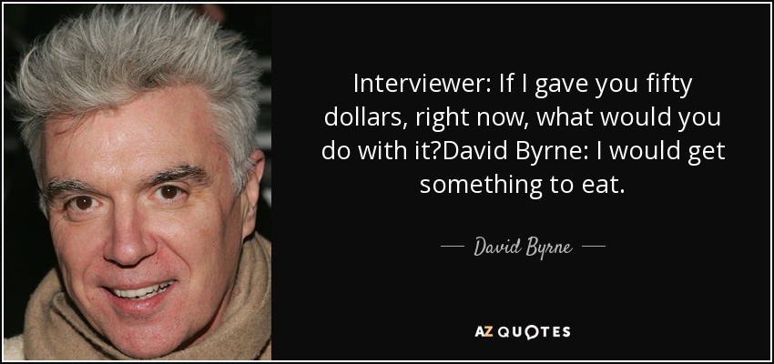 Interviewer: If I gave you fifty dollars, right now, what would you do with it?David Byrne: I would get something to eat. - David Byrne