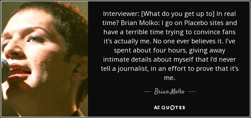 Interviewer: [What do you get up to] In real time? Brian Molko: I go on Placebo sites and have a terrible time trying to convince fans it's actually me. No one ever believes it. I've spent about four hours, giving away intimate details about myself that I'd never tell a journalist, in an effort to prove that it's me. - Brian Molko
