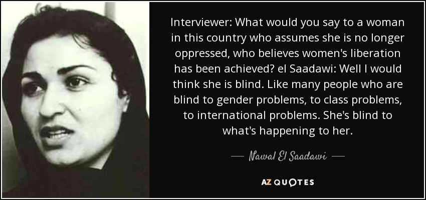 Interviewer: What would you say to a woman in this country who assumes she is no longer oppressed, who believes women's liberation has been achieved? el Saadawi: Well I would think she is blind. Like many people who are blind to gender problems, to class problems, to international problems. She's blind to what's happening to her. - Nawal El Saadawi