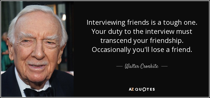 Interviewing friends is a tough one. Your duty to the interview must transcend your friendship. Occasionally you'll lose a friend. - Walter Cronkite