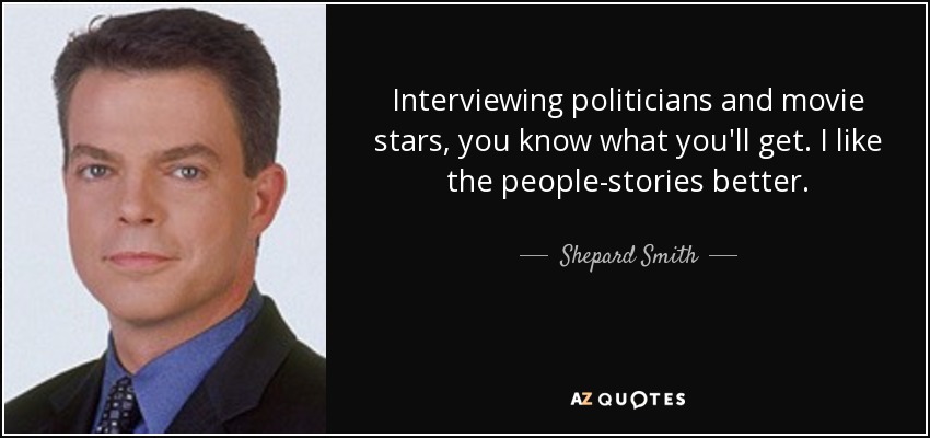 Interviewing politicians and movie stars, you know what you'll get. I like the people-stories better. - Shepard Smith