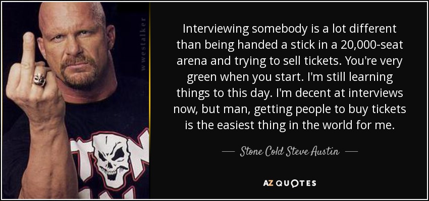 Interviewing somebody is a lot different than being handed a stick in a 20,000-seat arena and trying to sell tickets. You're very green when you start. I'm still learning things to this day. I'm decent at interviews now, but man, getting people to buy tickets is the easiest thing in the world for me. - Stone Cold Steve Austin