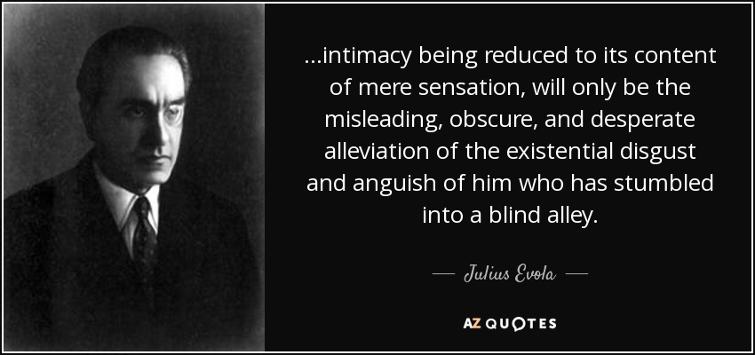 ...intimacy being reduced to its content of mere sensation, will only be the misleading, obscure, and desperate alleviation of the existential disgust and anguish of him who has stumbled into a blind alley. - Julius Evola