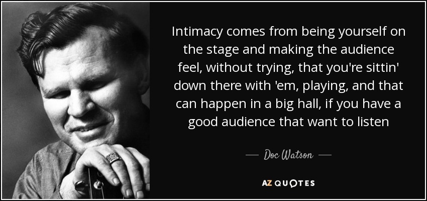 Intimacy comes from being yourself on the stage and making the audience feel, without trying, that you're sittin' down there with 'em, playing, and that can happen in a big hall, if you have a good audience that want to listen - Doc Watson
