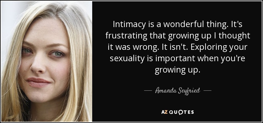 Intimacy is a wonderful thing. It's frustrating that growing up I thought it was wrong. It isn't. Exploring your sexuality is important when you're growing up. - Amanda Seyfried