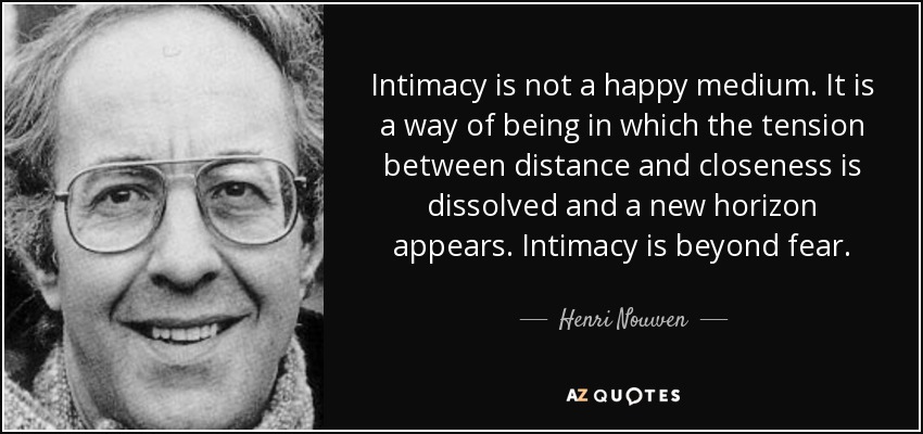 Intimacy is not a happy medium. It is a way of being in which the tension between distance and closeness is dissolved and a new horizon appears. Intimacy is beyond fear. - Henri Nouwen