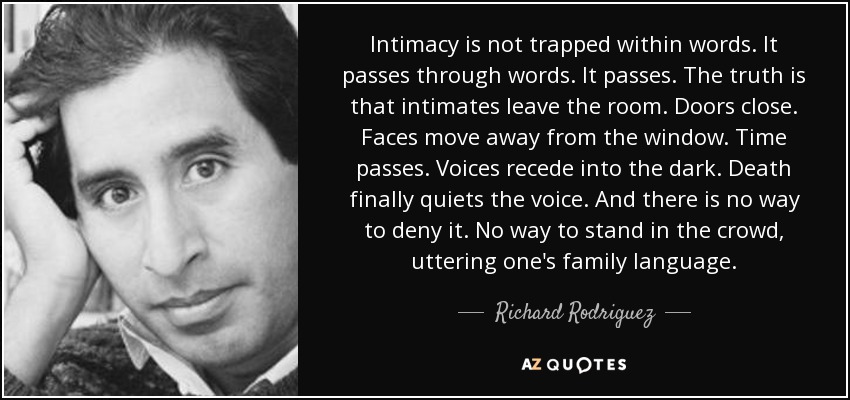 Intimacy is not trapped within words. It passes through words. It passes. The truth is that intimates leave the room. Doors close. Faces move away from the window. Time passes. Voices recede into the dark. Death finally quiets the voice. And there is no way to deny it. No way to stand in the crowd, uttering one's family language. - Richard Rodriguez