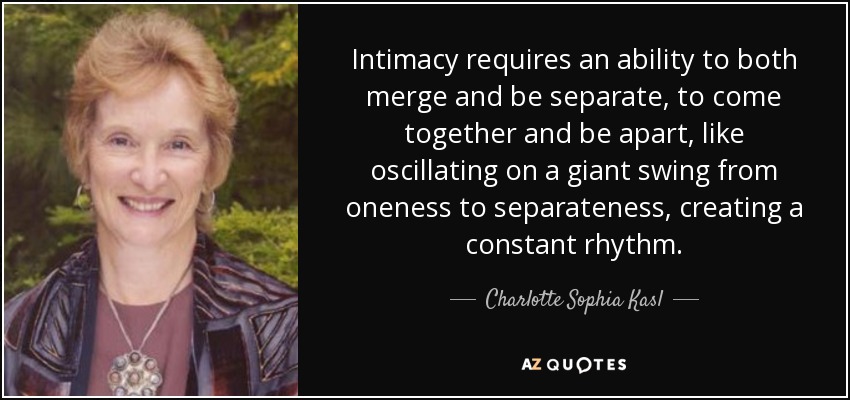 Intimacy requires an ability to both merge and be separate, to come together and be apart, like oscillating on a giant swing from oneness to separateness, creating a constant rhythm. - Charlotte Sophia Kasl
