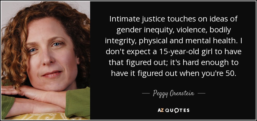 Intimate justice touches on ideas of gender inequity, violence, bodily integrity, physical and mental health. I don't expect a 15-year-old girl to have that figured out; it's hard enough to have it figured out when you're 50. - Peggy Orenstein