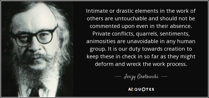 Intimate or drastic elements in the work of others are untouchable and should not be commented upon even in their absence. Private conflicts, quarrels, sentiments, animosities are unavoidable in any human group. It is our duty towards creation to keep these in check in so far as they might deform and wreck the work process. - Jerzy Grotowski