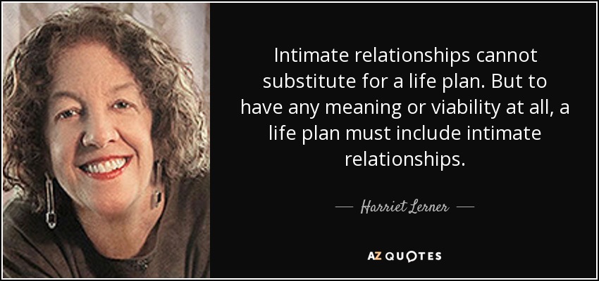 Intimate relationships cannot substitute for a life plan. But to have any meaning or viability at all, a life plan must include intimate relationships. - Harriet Lerner