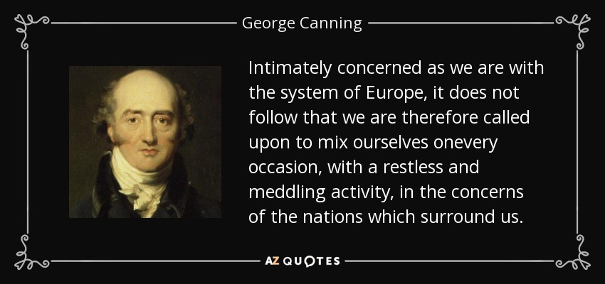 Intimately concerned as we are with the system of Europe, it does not follow that we are therefore called upon to mix ourselves onevery occasion, with a restless and meddling activity, in the concerns of the nations which surround us. - George Canning