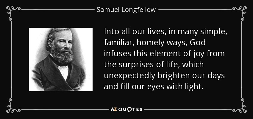 Into all our lives, in many simple, familiar, homely ways, God infuses this element of joy from the surprises of life, which unexpectedly brighten our days and fill our eyes with light. - Samuel Longfellow