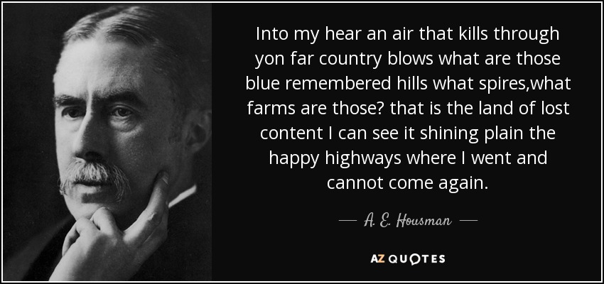 Into my hear an air that kills through yon far country blows what are those blue remembered hills what spires,what farms are those? that is the land of lost content I can see it shining plain the happy highways where I went and cannot come again. - A. E. Housman