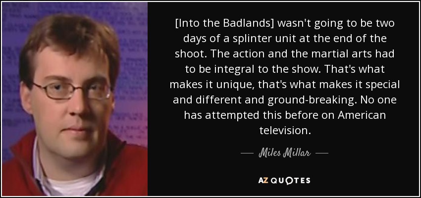 [Into the Badlands] wasn't going to be two days of a splinter unit at the end of the shoot. The action and the martial arts had to be integral to the show. That's what makes it unique, that's what makes it special and different and ground-breaking. No one has attempted this before on American television. - Miles Millar