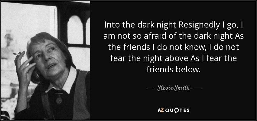 Into the dark night Resignedly I go, I am not so afraid of the dark night As the friends I do not know, I do not fear the night above As I fear the friends below. - Stevie Smith