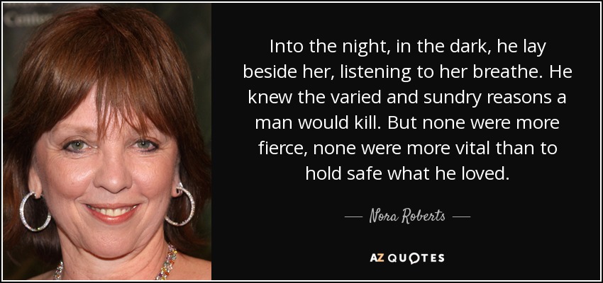 Into the night, in the dark, he lay beside her, listening to her breathe. He knew the varied and sundry reasons a man would kill. But none were more fierce, none were more vital than to hold safe what he loved. - Nora Roberts