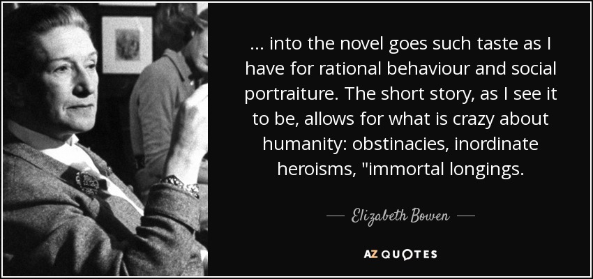 ... into the novel goes such taste as I have for rational behaviour and social portraiture. The short story, as I see it to be, allows for what is crazy about humanity: obstinacies, inordinate heroisms, 