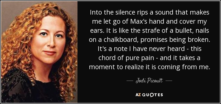 Into the silence rips a sound that makes me let go of Max's hand and cover my ears. It is like the strafe of a bullet, nails on a chalkboard, promises being broken. It's a note I have never heard - this chord of pure pain - and it takes a moment to realize it is coming from me. - Jodi Picoult