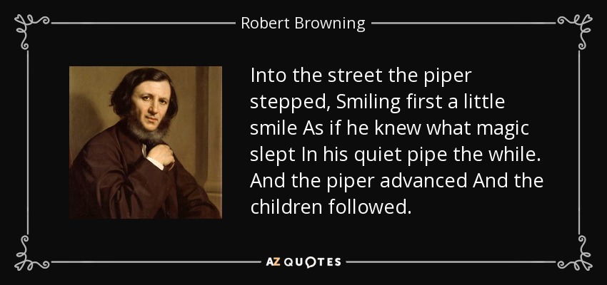Into the street the piper stepped, Smiling first a little smile As if he knew what magic slept In his quiet pipe the while. And the piper advanced And the children followed. - Robert Browning