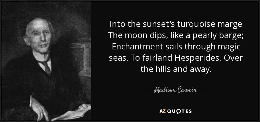 Into the sunset's turquoise marge The moon dips, like a pearly barge; Enchantment sails through magic seas, To fairland Hesperides, Over the hills and away. - Madison Cawein