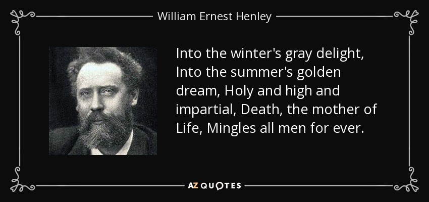 Into the winter's gray delight, Into the summer's golden dream, Holy and high and impartial, Death, the mother of Life, Mingles all men for ever. - William Ernest Henley