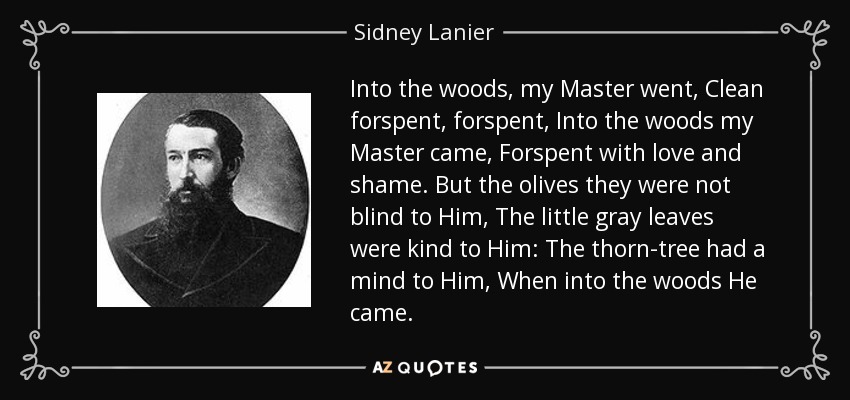 Into the woods, my Master went, Clean forspent, forspent, Into the woods my Master came, Forspent with love and shame. But the olives they were not blind to Him, The little gray leaves were kind to Him: The thorn-tree had a mind to Him, When into the woods He came. - Sidney Lanier