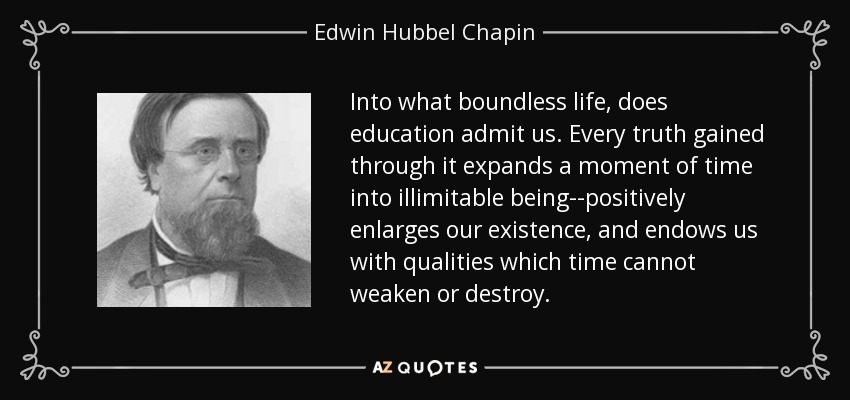 Into what boundless life, does education admit us. Every truth gained through it expands a moment of time into illimitable being--positively enlarges our existence, and endows us with qualities which time cannot weaken or destroy. - Edwin Hubbel Chapin