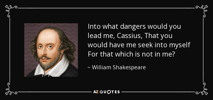 Into what dangers would you lead me, Cassius, That you would have me seek into myself For that which is not in me? - William Shakespeare