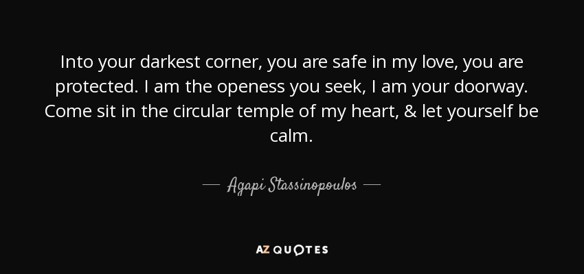 Into your darkest corner, you are safe in my love, you are protected. I am the openess you seek, I am your doorway. Come sit in the circular temple of my heart, & let yourself be calm. - Agapi Stassinopoulos