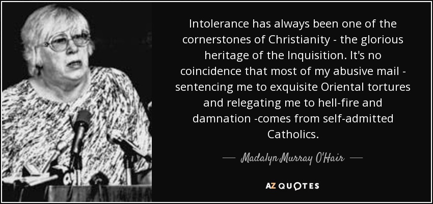 Intolerance has always been one of the cornerstones of Christianity - the glorious heritage of the Inquisition. It's no coincidence that most of my abusive mail - sentencing me to exquisite Oriental tortures and relegating me to hell-fire and damnation -comes from self-admitted Catholics. - Madalyn Murray O'Hair