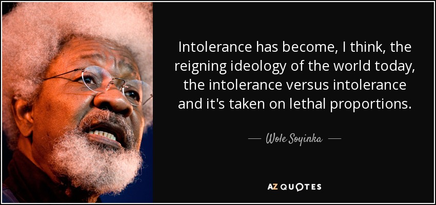 Intolerance has become, I think, the reigning ideology of the world today, the intolerance versus intolerance and it's taken on lethal proportions. - Wole Soyinka