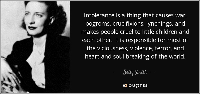 Intolerance is a thing that causes war, pogroms, crucifixions, lynchings, and makes people cruel to little children and each other. It is responsible for most of the viciousness, violence, terror, and heart and soul breaking of the world. - Betty Smith