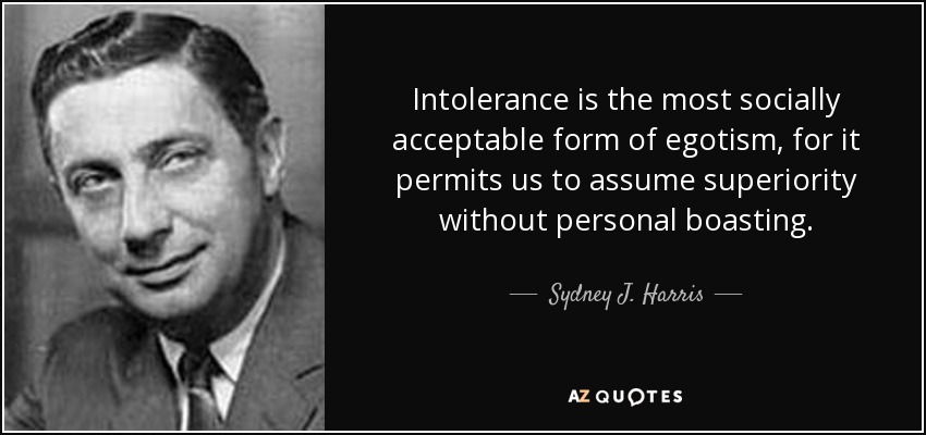 Intolerance is the most socially acceptable form of egotism, for it permits us to assume superiority without personal boasting. - Sydney J. Harris