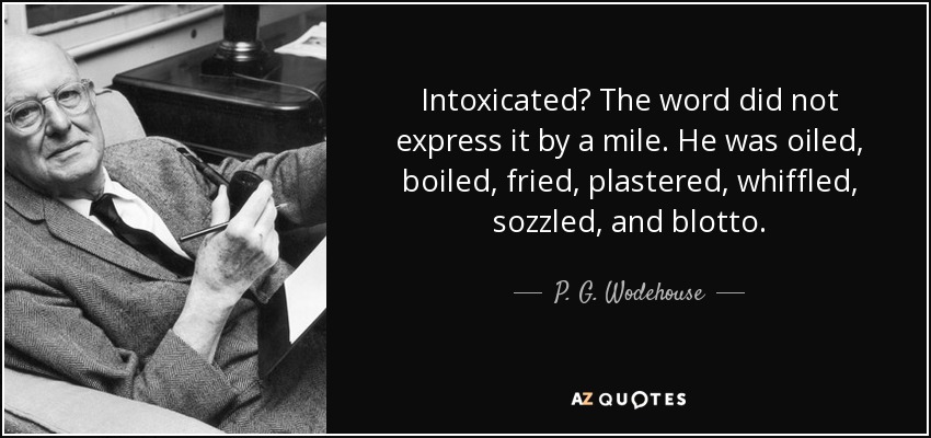 Intoxicated? The word did not express it by a mile. He was oiled, boiled, fried, plastered, whiffled, sozzled, and blotto. - P. G. Wodehouse