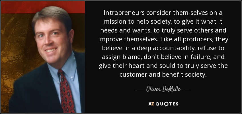 Intrapreneurs consider them-selves on a mission to help society, to give it what it needs and wants, to truly serve others and improve themselves. Like all producers, they believe in a deep accountability, refuse to assign blame, don't believe in failure, and give their heart and sould to truly serve the customer and benefit society. - Oliver DeMille