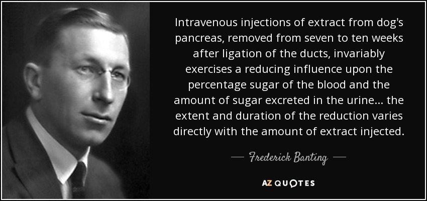 Intravenous injections of extract from dog's pancreas, removed from seven to ten weeks after ligation of the ducts, invariably exercises a reducing influence upon the percentage sugar of the blood and the amount of sugar excreted in the urine ... the extent and duration of the reduction varies directly with the amount of extract injected. - Frederick Banting