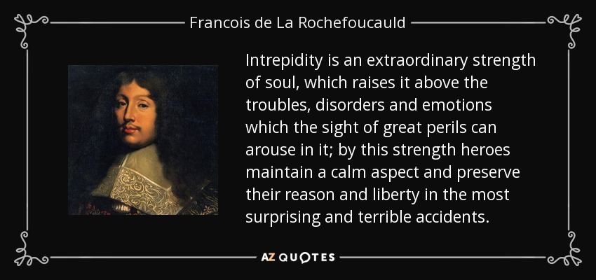 Intrepidity is an extraordinary strength of soul, which raises it above the troubles, disorders and emotions which the sight of great perils can arouse in it; by this strength heroes maintain a calm aspect and preserve their reason and liberty in the most surprising and terrible accidents. - Francois de La Rochefoucauld