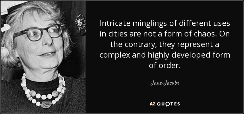 Intricate minglings of different uses in cities are not a form of chaos. On the contrary, they represent a complex and highly developed form of order. - Jane Jacobs