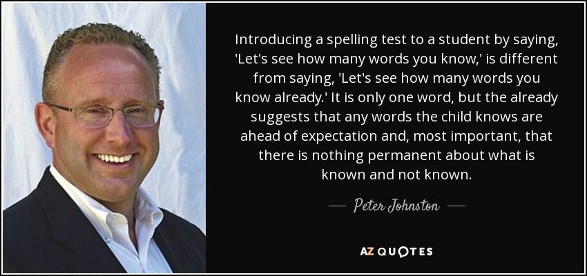 Introducing a spelling test to a student by saying, 'Let's see how many words you know,' is different from saying, 'Let's see how many words you know already.' It is only one word, but the already suggests that any words the child knows are ahead of expectation and, most important, that there is nothing permanent about what is known and not known. - Peter Johnston